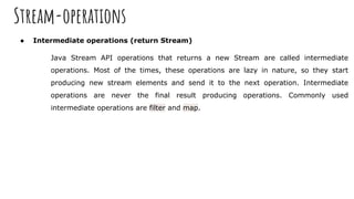 Stream-operations
● Intermediate operations (return Stream)
Java Stream API operations that returns a new Stream are called intermediate
operations. Most of the times, these operations are lazy in nature, so they start
producing new stream elements and send it to the next operation. Intermediate
operations are never the final result producing operations. Commonly used
intermediate operations are filter and map.
 