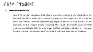 Stream-operations
● Terminal operations
Java 8 Stream API operations that returns a result or produce a side effect. Once the
terminal method is called on a stream, it consumes the stream and after that we
can’t use stream. Terminal operations are eager in nature i.e they process all the
elements in the stream before returning the result. Commonly used terminal
methods are forEach, toArray, min, max, findFirst, anyMatch, allMatch etc. You can
identify terminal methods from the return type, they will never return a Stream.
 