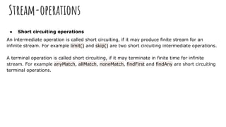 Stream-operations
● Short circuiting operations
An intermediate operation is called short circuiting, if it may produce finite stream for an
infinite stream. For example limit() and skip() are two short circuiting intermediate operations.
A terminal operation is called short circuiting, if it may terminate in finite time for infinite
stream. For example anyMatch, allMatch, noneMatch, findFirst and findAny are short circuiting
terminal operations.
 