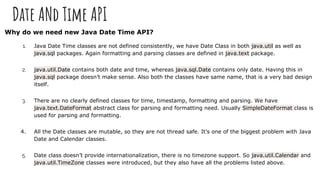 Date ANd Time API
Why do we need new Java Date Time API?
1. Java Date Time classes are not defined consistently, we have Date Class in both java.util as well as
java.sql packages. Again formatting and parsing classes are defined in java.text package.
2. java.util.Date contains both date and time, whereas java.sql.Date contains only date. Having this in
java.sql package doesn’t make sense. Also both the classes have same name, that is a very bad design
itself.
3. There are no clearly defined classes for time, timestamp, formatting and parsing. We have
java.text.DateFormat abstract class for parsing and formatting need. Usually SimpleDateFormat class is
used for parsing and formatting.
4. All the Date classes are mutable, so they are not thread safe. It’s one of the biggest problem with Java
Date and Calendar classes.
5. Date class doesn’t provide internationalization, there is no timezone support. So java.util.Calendar and
java.util.TimeZone classes were introduced, but they also have all the problems listed above.
 
