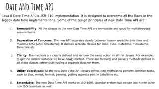 Date ANd Time API
Java 8 Date Time API is JSR-310 implementation. It is designed to overcome all the flaws in the
legacy date time implementations. Some of the design principles of new Date Time API are:
1. Immutability: All the classes in the new Date Time API are immutable and good for multithreaded
environments.
2. Separation of Concerns: The new API separates clearly between human readable date time and
machine time (unix timestamp). It defines separate classes for Date, Time, DateTime, Timestamp,
Timezone etc.
3. Clarity: The methods are clearly defined and perform the same action in all the classes. For example,
to get the current instance we have now() method. There are format() and parse() methods defined in
all these classes rather than having a separate class for them.
4. Utility operations: All the new Date Time API classes comes with methods to perform common tasks,
such as plus, minus, format, parsing, getting separate part in date/time etc.
5. Extendable: The new Date Time API works on ISO-8601 calendar system but we can use it with other
non ISO calendars as well.
 