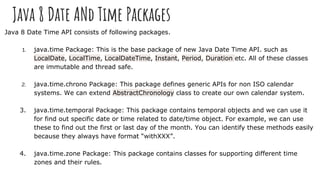 Java 8 Date ANd Time Packages
Java 8 Date Time API consists of following packages.
1. java.time Package: This is the base package of new Java Date Time API. such as
LocalDate, LocalTime, LocalDateTime, Instant, Period, Duration etc. All of these classes
are immutable and thread safe.
2. java.time.chrono Package: This package defines generic APIs for non ISO calendar
systems. We can extend AbstractChronology class to create our own calendar system.
3. java.time.temporal Package: This package contains temporal objects and we can use it
for find out specific date or time related to date/time object. For example, we can use
these to find out the first or last day of the month. You can identify these methods easily
because they always have format “withXXX”.
4. java.time.zone Package: This package contains classes for supporting different time
zones and their rules.
 
