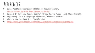 References
❖ Java Platform Standard Edition 8 Documentation,
(http://docs.oracle.com/javase/8/docs/)
❖ Java 8 In Action, Raoul-Gabriel Urma, Mario Fusco, and Alan Mycroft.
❖ Beginning Java 8 Language Features, Kishori Sharan.
❖ What’s new in Java 8 - Pluralsight
❖ http://www.journaldev.com/2389/java-8-features-with-examples
 