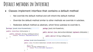 Default methods in Interface
● Classes implement interface that contains a default method
○ Not override the default method and will inherit the default method
○ Override the default method similar to other methods we override in subclass.
○ Redeclare default method as abstract, which force subclass to override it.
 