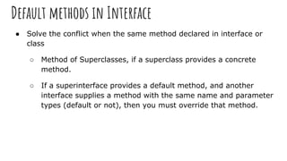 Default methods in Interface
● Solve the conflict when the same method declared in interface or
class
○ Method of Superclasses, if a superclass provides a concrete
method.
○ If a superinterface provides a default method, and another
interface supplies a method with the same name and parameter
types (default or not), then you must override that method.
 