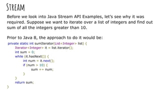 Stream
Before we look into Java Stream API Examples, let’s see why it was
required. Suppose we want to iterate over a list...
