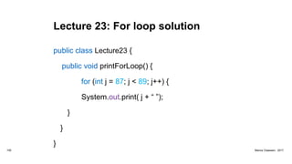 Lecture 23: For loop solution
public class Lecture23 {
public void printForLoop() {
for (int j = 87; j < 89; j++) {
System.out.print( j + “ ”);
}
}
}
100 Marius Claassen, 2017
 