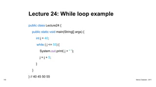 Lecture 24: While loop example
public class Lecture24 {
public static void main(String[] args) {
int j = 40;
while ( j <= 55) {
System.out.print( j + “ ”);
j = j + 5;
}
}
} // 40 45 50 55
102 Marius Claassen, 2017
 