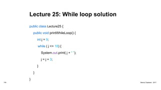 Lecture 25: While loop solution
public class Lecture25 {
public void printWhileLoop() {
int j = 9;
while ( j <= 18) {
System.out.print( j + “ ”);
j = j + 3;
}
}
}
104 Marius Claassen, 2017
 