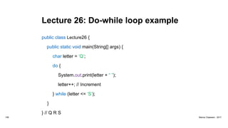 Lecture 26: Do-while loop example
public class Lecture26 {
public static void main(String[] args) {
char letter = ‘Q’;
do {
System.out.print(letter + “ ”);
letter++; // Increment
} while (letter <= ‘S’);
}
} // Q R S
106 Marius Claassen, 2017
 