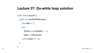 Lecture 27: Do-while loop solution
public class Lecture27 {
public void printDoWhileLoop() {
char letter = ‘e’;
do {
System.out.print(letter + “ ”);
letter--; // Decrement
} while (letter >= ‘a’);
}
}
108 Marius Claassen, 2017
 