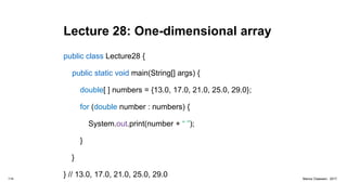 Lecture 28: One-dimensional array
public class Lecture28 {
public static void main(String[] args) {
double[ ] numbers = {13.0, 17.0, 21.0, 25.0, 29.0};
for (double number : numbers) {
System.out.print(number + “ ”);
}
}
} // 13.0, 17.0, 21.0, 25.0, 29.0114 Marius Claassen, 2017
 