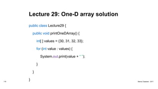 Lecture 29: One-D array solution
public class Lecture29 {
public void printOneDArray() {
int[ ] values = {30, 31, 32, 33};
for (int value : values) {
System.out.print(value + “ ”);
}
}
}116 Marius Claassen, 2017
 