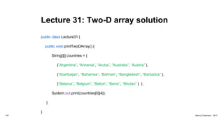 Lecture 31: Two-D array solution
public class Lecture31 {
public void printTwoDArray() {
String[][] countries = {
{“Argentina”, “Armenia”, “Aruba”, “Australia”, “Austria” },
{“Azerbaijan”, “Bahamas”, “Bahrain”, “Bangladesh”, “Barbados” },
{“Belarus”, “Belgium”, “Belize”, “Benin”, “Bhutan” } };
System.out.print(countries[0][4]);
}
}
122 Marius Claassen, 2017
 