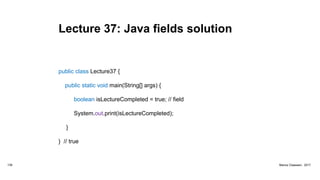 Lecture 37: Java fields solution
public class Lecture37 {
public static void main(String[] args) {
boolean isLectureCompleted = true; // field
System.out.print(isLectureCompleted);
}
} // true
139 Marius Claassen, 2017
 