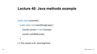 Lecture 40: Java methods example
public class Lecture40 {
public static void main(String[] args) {
Course course1 = new Course();
course1.printSkillLevel();
}
} // This course is for Java beginners
149 Marius Claassen, 2017
 