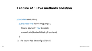 Lecture 41: Java methods solution
public class Lecture41 {
public static void main(String[] args) {
Course course1 = new Course();
course1.printNumberOfCodingExercises();
}
} // This course has 24 coding exercises
152 Marius Claassen, 2017
 