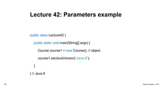 Lecture 42: Parameters example
public class Lecture42 {
public static void main(String[] args) {
Course course1 = new Course(); // object
course1.setJavaVersion(“Java 8”);
}
} // Java 8
156 Marius Claassen, 2017
 