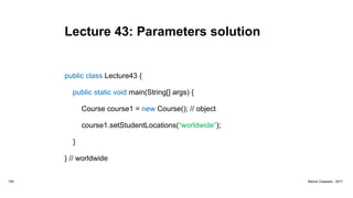 Lecture 43: Parameters solution
public class Lecture43 {
public static void main(String[] args) {
Course course1 = new Course(); // object
course1.setStudentLocations(“worldwide”);
}
} // worldwide
159 Marius Claassen, 2017
 