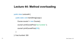 Lecture 44: Method overloading
public class Lecture44 {
public static void main(String[] args) {
Course course1 = new Course();
course1.printCoursePrice(“two hundred ”);
course1.printCoursePrice(200);
}
} // two hundred 200
163 Marius Claassen, 2017
 