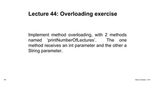 Lecture 44: Overloading exercise
Implement method overloading, with 2 methods
named ‘printNumberOfLectures’. The one
method receives an int parameter and the other a
String parameter.
165 Marius Claassen, 2017
 