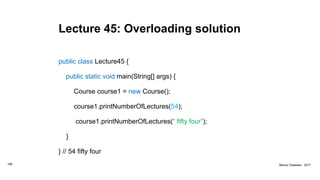 Lecture 45: Overloading solution
public class Lecture45 {
public static void main(String[] args) {
Course course1 = new Course();
course1.printNumberOfLectures(54);
course1.printNumberOfLectures(“ fifty four”);
}
} // 54 fifty four
166 Marius Claassen, 2017
 