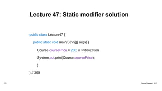 Lecture 47: Static modifier solution
public class Lecture47 {
public static void main(String[] args) {
Course.coursePrice = 200; // Initialization
System.out.print(Course.coursePrice);
}
} // 200
172 Marius Claassen, 2017
 