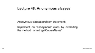 Lecture 48: Anonymous classes
Anonymous classes problem statement:
Implement an ‘anonymous’ class by overriding
the method named ‘getCourseName’
174 Marius Claassen, 2017
 