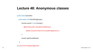 Lecture 48: Anonymous classes
public class Lecture48 {
public static void main(String[] args) {
Course course1 = new Course() {
@Override public void getCourseName() {
System.out.print(“Java 8 for Complete Beginners”); }
} ;
course1.getCourseName();
}
} // Java 8 for Complete Beginners
175 Marius Claassen, 2017
 