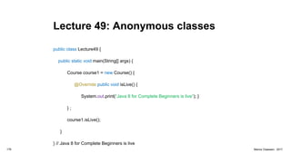 Lecture 49: Anonymous classes
public class Lecture49 {
public static void main(String[] args) {
Course course1 = new Course() {
@Override public void isLive() {
System.out.print(“Java 8 for Complete Beginners is live”); }
} ;
course1.isLive();
}
} // Java 8 for Complete Beginners is live
178 Marius Claassen, 2017
 