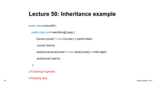 Lecture 50: Inheritance example
public class Lecture50 {
public static void main(String[] args) {
Course course1 = new Course(); // parent object
course1.learn();
JavaCourse javaCourse1 = new JavaCourse(); // child object
javaCourse1.learn();
}
} // Learning in general
// Studying Java
181 Marius Claassen, 2017
 