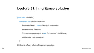 Lecture 51: Inheritance solution
public class Lecture51 {
public static void main(String[] args) {
Software software1 = new Software(); // parent object
software1.solveProblems();
Programming programming1 = new Programming(); // child object
programming1.solveProblems();
}
} // General software solutions Programming solutions
185 Marius Claassen, 2017
 