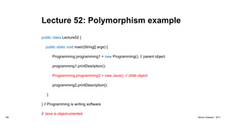 Lecture 52: Polymorphism example
public class Lecture52 {
public static void main(String[] args) {
Programming programming1 = new Programming(); // parent object
programming1.printDesription();
Programming programming2 = new Java(); // child object
programming2.printDescription();
}
} // Programming is writing software
// Java is object-oriented
189 Marius Claassen, 2017
 