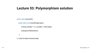 Lecture 53: Polymorphism solution
public class Lecture53 {
public static void main(String[] args) {
Coding coding2 = new Java8(); // child object
coding2.printDesription();
}
} // Java 8 codes functional style
193 Marius Claassen, 2017
 