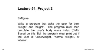 Lecture 54: Project 2
BMI.java
Write a program that asks the user for their
‘weight’ and ‘height’. The program must then
calculate the user’s body mass index (BMI).
Based on this BMI the program must print out if
the user is ‘underweight’, ‘normal weight’, or
‘obese’.
198 Marius Claassen, 2017
 