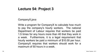 Lecture 54: Project 3
CompanyX.java
Write a program for CompanyX to calculate how much
to pay the company's hourly workers. The national
Department of Labour requires that workers be paid
1.5 times for any hours more than 40 that they work in
a week. Furthermore, it is a legal requirement that
hourly workers be paid a minimum of $10.00 per hour.
CompanyX requires that workers should work for a
maximum of 50 hours in a week.
199 Marius Claassen, 2017
 