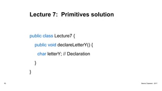 Lecture 7: Primitives solution
public class Lecture7 {
public void declareLetterY() {
char letterY; // Declaration
}
}
55 Marius Claassen, 2017
 