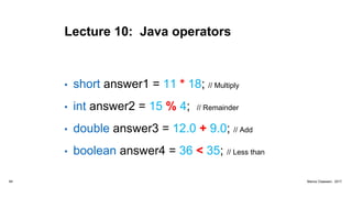 Lecture 10: Java operators
• short answer1 = 11 * 18; // Multiply
• int answer2 = 15 % 4; // Remainder
• double answer3 = 12.0 + 9.0; // Add
• boolean answer4 = 36 < 35; // Less than
64 Marius Claassen, 2017
 
