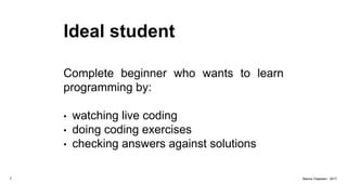 Ideal student
Complete beginner who wants to learn
programming by:
• watching live coding
• doing coding exercises
• checking answers against solutions
7 Marius Claassen, 2017
 