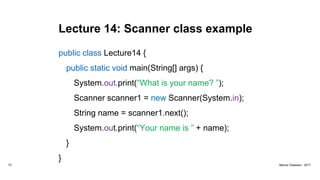 Lecture 14: Scanner class example
public class Lecture14 {
public static void main(String[] args) {
System.out.print(“What is your name? ”);
Scanner scanner1 = new Scanner(System.in);
String name = scanner1.next();
System.out.print(“Your name is ” + name);
}
}
73 Marius Claassen, 2017
 