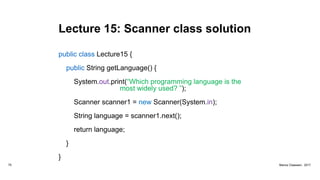 Lecture 15: Scanner class solution
public class Lecture15 {
public String getLanguage() {
System.out.print(“Which programming language is the
most widely used? ”);
Scanner scanner1 = new Scanner(System.in);
String language = scanner1.next();
return language;
}
}
75 Marius Claassen, 2017
 