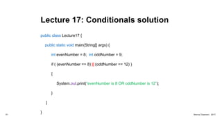 Lecture 17: Conditionals solution
public class Lecture17 {
public static void main(String[] args) {
int evenNumber = 8; int oddNumber = 9;
if ( (evenNumber == 8) || (oddNumber == 12) )
{
System.out.print(“evenNumber is 8 OR oddNumber is 12”);
}
}
}81 Marius Claassen, 2017
 