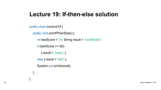 Lecture 19: If-then-else solution
public class Lecture19 {
public void printIfThenElse() {
int testScore = 74; String result = “undefined”;
if (testScore >= 60)
{ result = “pass”; }
else { result = “fail”; }
System.out.print(result);
}
}
88 Marius Claassen, 2017
 