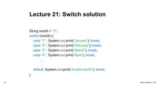 Lecture 21: Switch solution
String month = “3”;
switch (month) {
case “1” : System.out.print(“January”); break;
case “2” : System.out.print(“February”); break;
case “3” : System.out.print(“March”); break;
case “4” : System.out.print(“April”); break;
.
.
default: System.out.print(“Invalid month”); break;
}
94 Marius Claassen, 2017
 