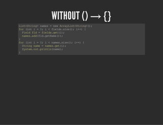WITHOUT () → ​{}
List<String>names=newArrayList<String>();
for(inti=0;i<fields.size();i++){
Fieldfld=fields.get(i);
names.add(fld.getName());
}
for(inti=0;i<names.size();i++){
Stringname=names.get(i);
System.out.println(name);
}
 