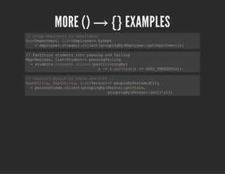 MORE () → {} EXAMPLES
//Groupemployeesbydepartment
Map<Department,List<Employee>>byDept
=employees.stream().collect(groupingBy(Employee::getDepartment));
//Partitionstudentsintopassingandfailing
Map<Boolean,List<Student>>passingFailing
=students.stream().collect(partitioningBy(
s->s.getGrade()>=PASS_THRESHOLD));
//Classifypeoplebystateandcity
Map<String,Map<String,List<Person>>>peopleByStateAndCity
=personStream.collect(groupingBy(Person::getState,
groupingBy(Person::getCity)))
 