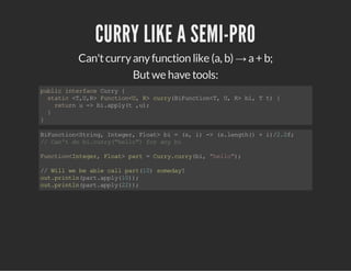 CURRY LIKE A SEMI-PRO
Can'tcurryanyfunction like (a, b) → a+ b;
Butwe have tools:
publicinterfaceCurry{
static<T,U,R>Function<U,R>curry(BiFunction<T,U,R>bi,Tt){
returnu->bi.apply(t,u);
}
}
BiFunction<String,Integer,Float>bi=(s,i)->(s.length()+i)/2.0f;
//Can'tdobi.curry("hello")foranybi
Function<Integer,Float>part=Curry.curry(bi,"hello");
//Willwebeablecallpart(10)someday?
out.println(part.apply(10));
out.println(part.apply(22));
 