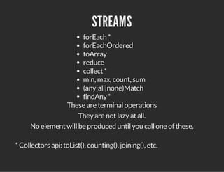 STREAMS
forEach *
forEachOrdered
toArray
reduce
collect*
min, max, count, sum
(any|all|none)Match
findAny*
These are terminaloperations
Theyare notlazyatall.
No elementwillbe produced untilyou callone of these.
*Collectors api: toList(), counting(), joining(), etc.
 