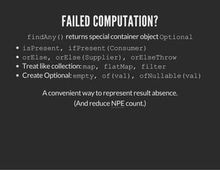FAILED COMPUTATION?
findAny()returns specialcontainer objectOptional
isPresent, ifPresent(Consumer)
orElse, orElse(Supplier), orElseThrow
Treatlike collection: map, flatMap, filter
Create Optional: empty, of(val), ofNullable(val)
Aconvenientwayto representresultabsence.
(And reduce NPE count.)
 