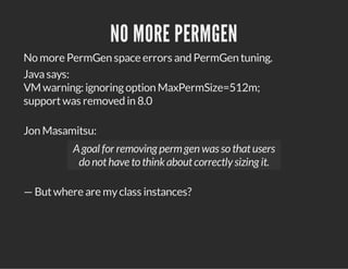 NO MORE PERMGEN
No more PermGen space errors and PermGen tuning.
Javasays:
VM warning: ignoringoption MaxPermSize=512m;
supportwas removed in 8.0
Jon Masamitsu:
Agoal for removing permgen was so thatusers
do nothave to thinkaboutcorrectly sizing it.
— Butwhere are myclass instances?
 